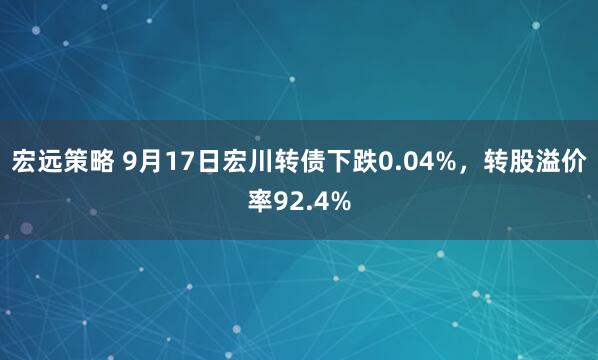 宏远策略 9月17日宏川转债下跌0.04%，转股溢价率92.4%