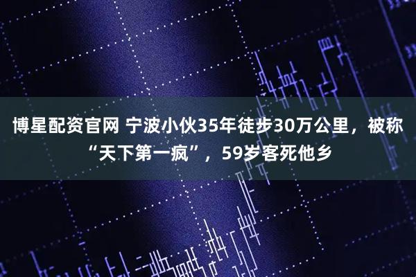 博星配资官网 宁波小伙35年徒步30万公里，被称“天下第一疯”，59岁客死他乡