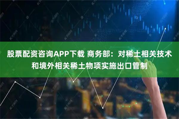 股票配资咨询APP下载 商务部：对稀土相关技术和境外相关稀土物项实施出口管制