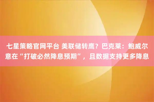 七星策略官网平台 美联储转鹰?巴克莱:鲍威尔意在“打破必然降息预期”,且数据支持更多降息