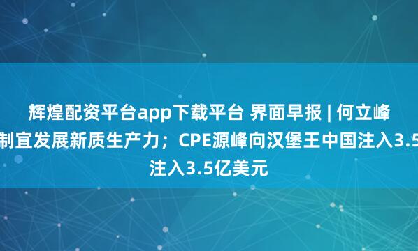 辉煌配资平台app下载平台 界面早报 | 何立峰:因地制宜发展新质生产力;CPE源峰向汉堡王中国注入3.5亿美元