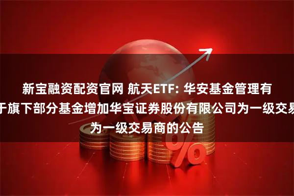 通盈证券平台 港股通生物科技ETF: 华安基金管理有限公司关于旗下部分基金增加华宝证券股份有限公司为一级交易商的公告