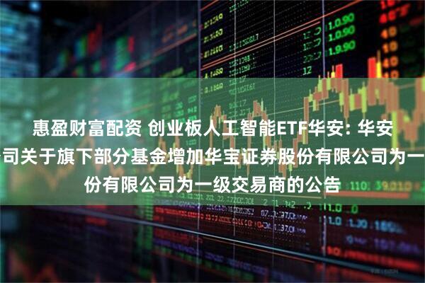 惠盈财富配资 创业板人工智能ETF华安: 华安基金管理有限公司关于旗下部分基金增加华宝证券股份有限公司为一级交易商的公告