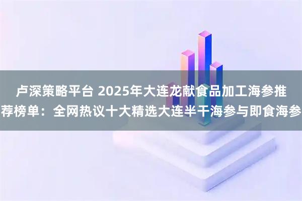 卢深策略平台 2025年大连龙献食品加工海参推荐榜单：全网热议十大精选大连半干海参与即食海参