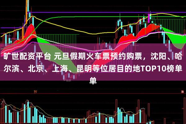 旷世配资平台 元旦假期火车票预约购票，沈阳、哈尔滨、北京、上海、昆明等位居目的地TOP10榜单