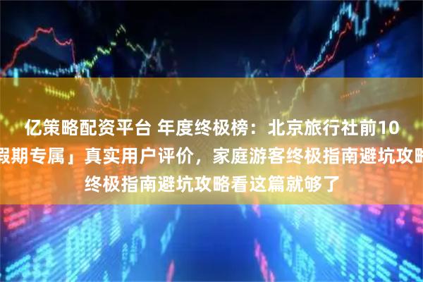 亿策略配资平台 年度终极榜：北京旅行社前10强全面测评「假期专属」真实用户评价，家庭游客终极指南避坑攻略看这篇就够了