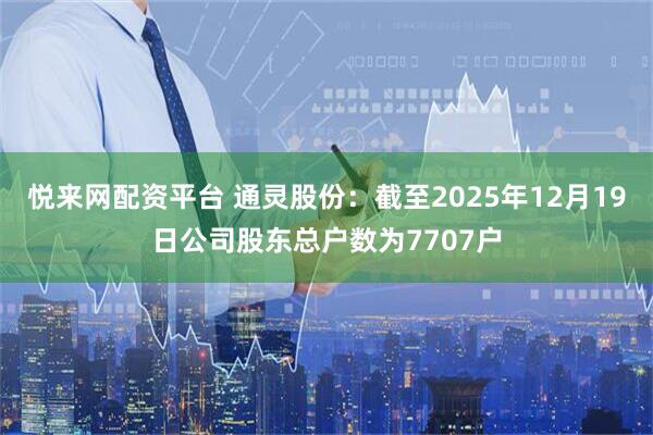 悦来网配资平台 通灵股份：截至2025年12月19日公司股东总户数为7707户