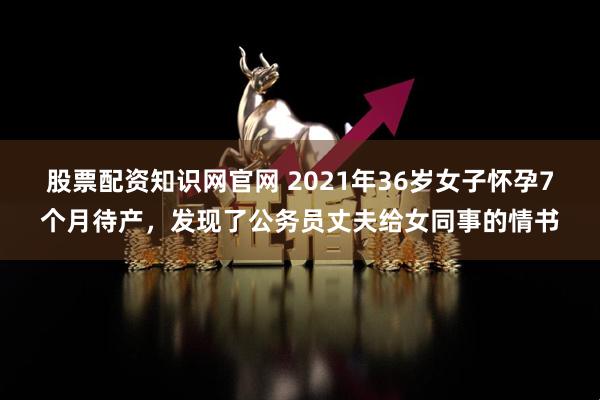 股票配资知识网官网 2021年36岁女子怀孕7个月待产，发现了公务员丈夫给女同事的情书