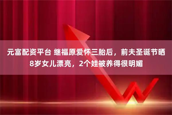 元富配资平台 继福原爱怀三胎后，前夫圣诞节晒8岁女儿漂亮，2个娃被养得很明媚