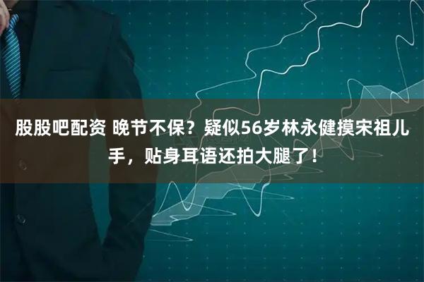 股股吧配资 晚节不保？疑似56岁林永健摸宋祖儿手，贴身耳语还拍大腿了！