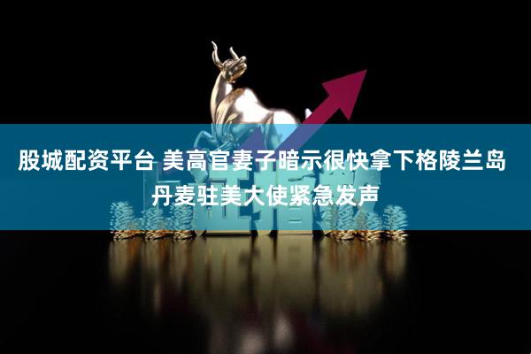 股城配资平台 美高官妻子暗示很快拿下格陵兰岛 丹麦驻美大使紧急发声