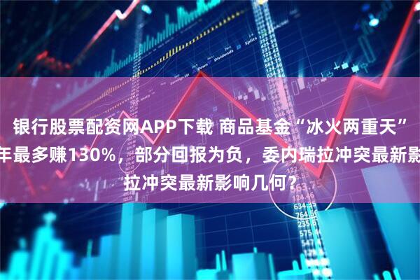 银行股票配资网APP下载 商品基金“冰火两重天”，2025年最多赚130%，部分回报为负，委内瑞拉冲突最新影响几何？