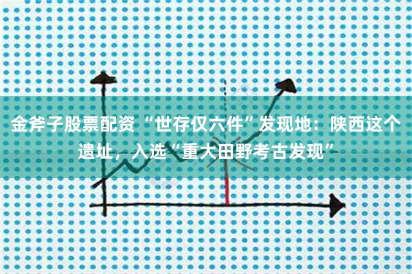 金斧子股票配资 “世存仅六件”发现地：陕西这个遗址，入选“重大田野考古发现”