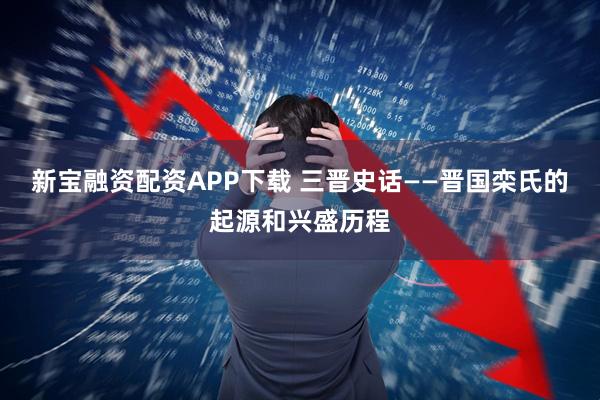 新宝融资配资APP下载 三晋史话——晋国栾氏的起源和兴盛历程