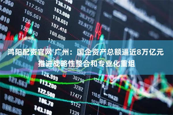 鸿阳配资官网 广州：国企资产总额逼近8万亿元 推进战略性整合和专业化重组
