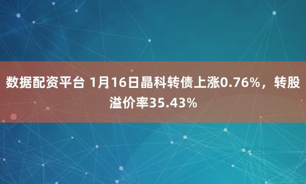 数据配资平台 1月16日晶科转债上涨0.76%，转股溢价率35.43%