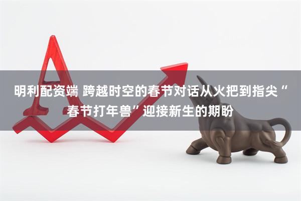 明利配资端 跨越时空的春节对话从火把到指尖“春节打年兽”迎接新生的期盼