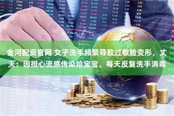金河配资官网 女子洗手频繁导致过敏脸变形，丈夫：因担心流感传染给宝宝，每天反复洗手消毒
