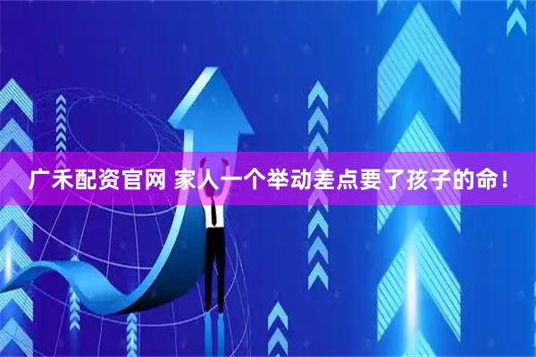 广禾配资官网 家人一个举动差点要了孩子的命！