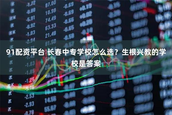 91配资平台 长春中专学校怎么选？生根兴教的学校是答案