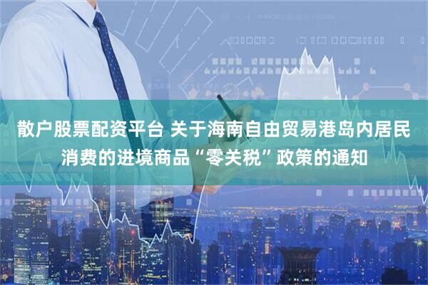 散户股票配资平台 关于海南自由贸易港岛内居民消费的进境商品“零关税”政策的通知