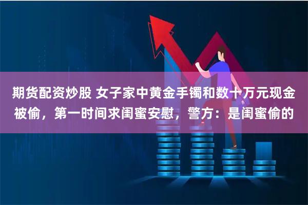 期货配资炒股 女子家中黄金手镯和数十万元现金被偷，第一时间求闺蜜安慰，警方：是闺蜜偷的