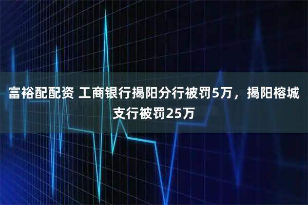 富裕配配资 工商银行揭阳分行被罚5万，揭阳榕城支行被罚25万