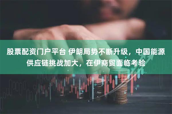 股票配资门户平台 伊朗局势不断升级，中国能源供应链挑战加大，在伊商贸面临考验