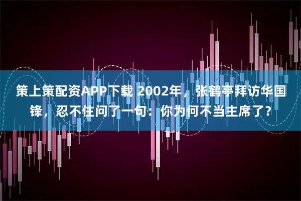 策上策配资APP下载 2002年，张鹤亭拜访华国锋，忍不住问了一句：你为何不当主席了？