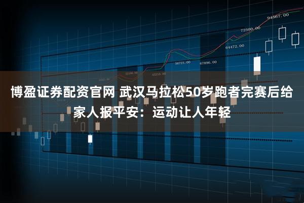 博盈证券配资官网 武汉马拉松50岁跑者完赛后给家人报平安：运动让人年轻
