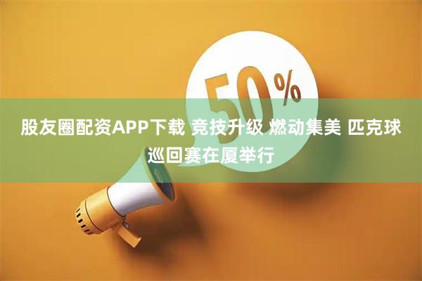 股友圈配资APP下载 竞技升级 燃动集美 匹克球巡回赛在厦举行