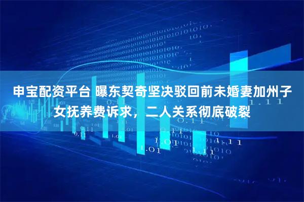 申宝配资平台 曝东契奇坚决驳回前未婚妻加州子女抚养费诉求，二人关系彻底破裂