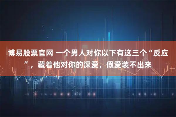 博易股票官网 一个男人对你以下有这三个“反应”，藏着他对你的深爱，假爱装不出来