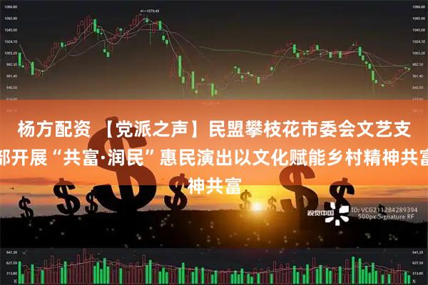 杨方配资 【党派之声】民盟攀枝花市委会文艺支部开展“共富·润民”惠民演出以文化赋能乡村精神共富