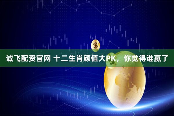 诚飞配资官网 十二生肖颜值大PK,你觉得谁赢了
