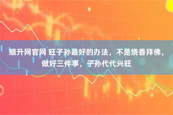 顺升网官网 旺子孙最好的办法，不是烧香拜佛，做好三件事，子孙代代兴旺