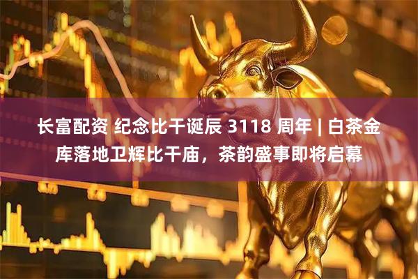 长富配资 纪念比干诞辰 3118 周年 | 白茶金库落地卫辉比干庙，茶韵盛事即将启幕