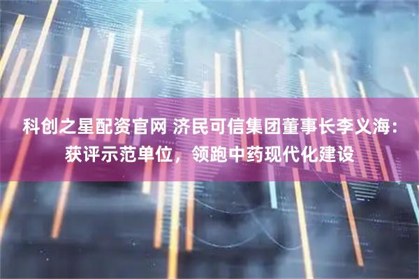 科创之星配资官网 济民可信集团董事长李义海：获评示范单位，领跑中药现代化建设