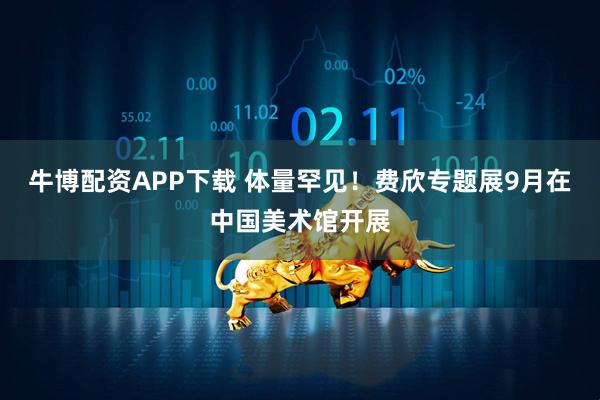 牛博配资APP下载 体量罕见！费欣专题展9月在中国美术馆开展
